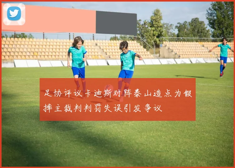 足协评议卡迪斯对阵泰山造点为假摔主裁判判罚失误引发争议