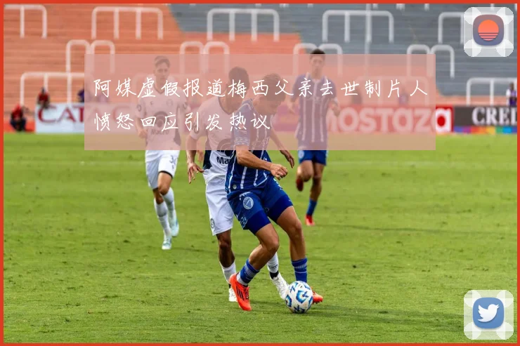 阿媒虚假报道梅西父亲去世制片人愤怒回应引发热议