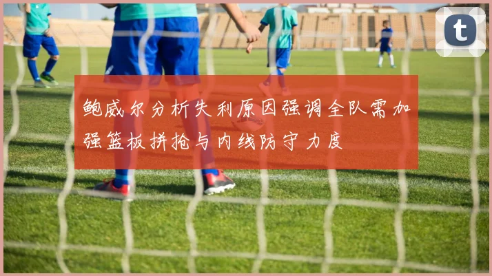 鲍威尔分析失利原因强调全队需加强篮板拼抢与内线防守力度