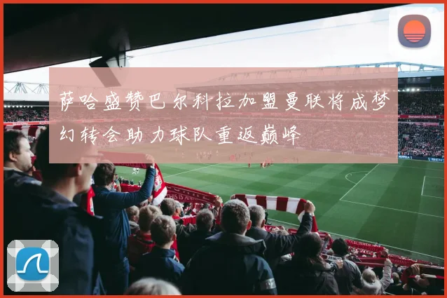 萨哈盛赞巴尔科拉加盟曼联将成梦幻转会助力球队重返巅峰