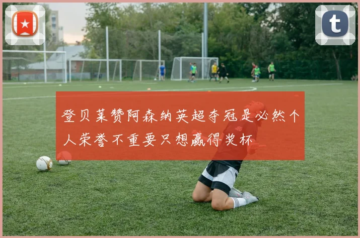 登贝莱赞阿森纳英超夺冠是必然个人荣誉不重要只想赢得奖杯