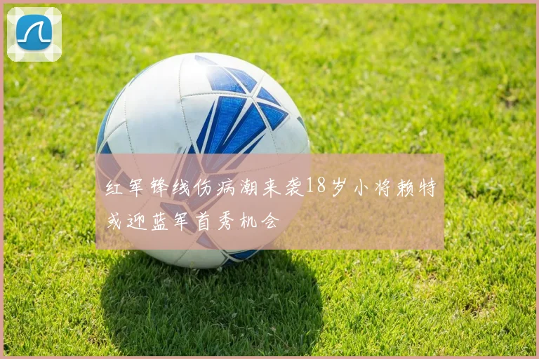 红军锋线伤病潮来袭18岁小将赖特或迎蓝军首秀机会