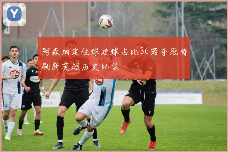 阿森纳定位球进球占比36若夺冠将刷新英超历史纪录