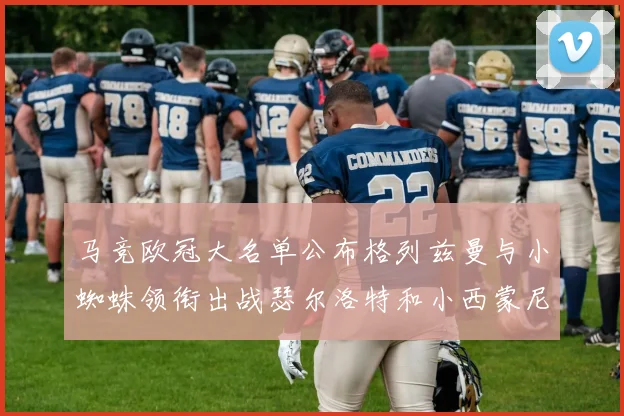 马竞欧冠大名单公布格列兹曼与小蜘蛛领衔出战瑟尔洛特和小西蒙尼在列