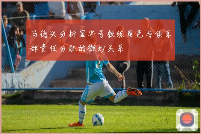 马德兴分析国字号教练角色与俱乐部责任分配的微妙关系