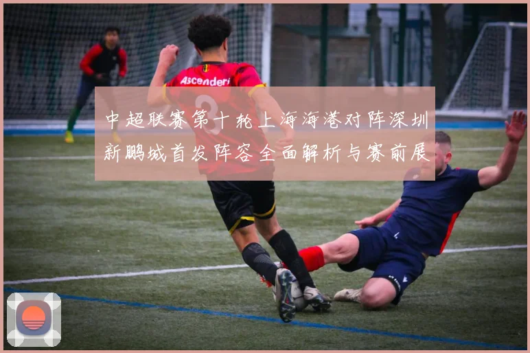 中超联赛第十轮上海海港对阵深圳新鹏城首发阵容全面解析与赛前展望