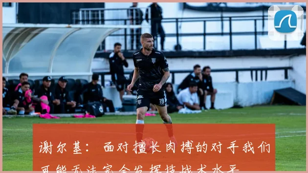 谢尔基：面对擅长肉搏的对手我们可能无法完全发挥技战术水平