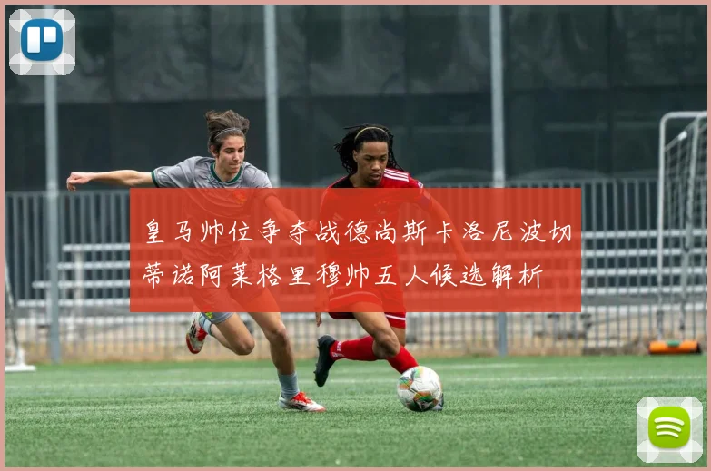 皇马帅位争夺战德尚斯卡洛尼波切蒂诺阿莱格里穆帅五人候选解析