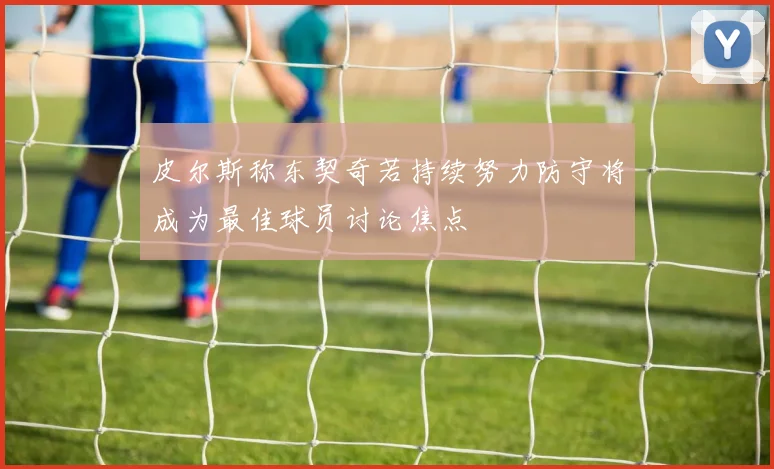 皮尔斯称东契奇若持续努力防守将成为最佳球员讨论焦点