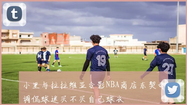 小里与拉拉维亚合影NBA商店东契奇调侃球迷买不买自己球衣