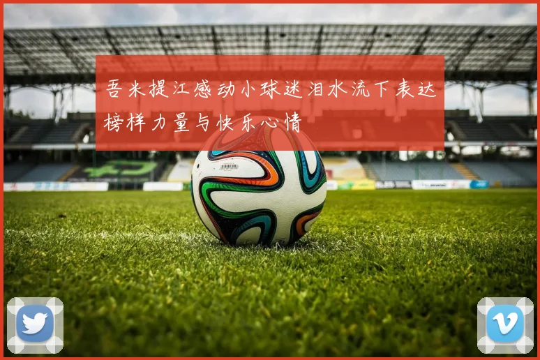 吾米提江感动小球迷泪水流下表达榜样力量与快乐心情