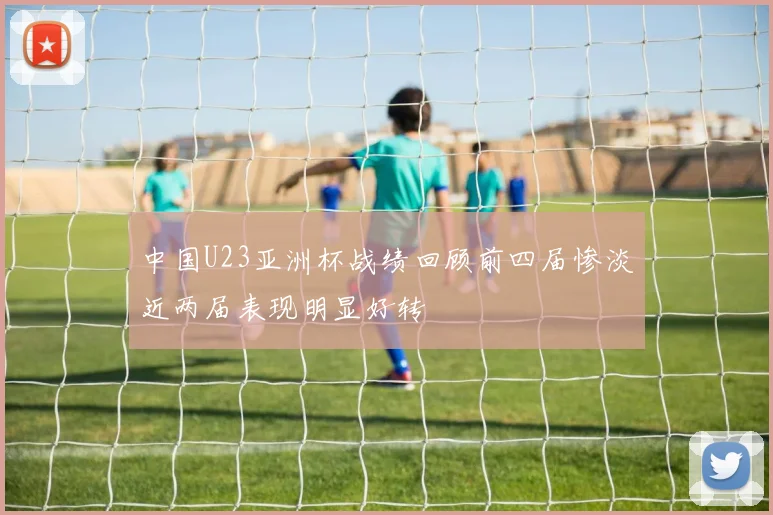 中国U23亚洲杯战绩回顾前四届惨淡近两届表现明显好转
