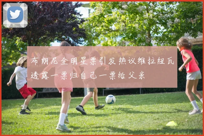 布朗尼全明星票引发热议维拉纽瓦透露一票归自己一票给父亲