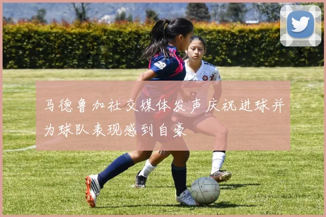 马德鲁加社交媒体发声庆祝进球并为球队表现感到自豪