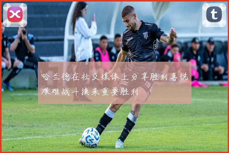 哈兰德在社交媒体上分享胜利喜悦艰难战斗换来重要胜利
