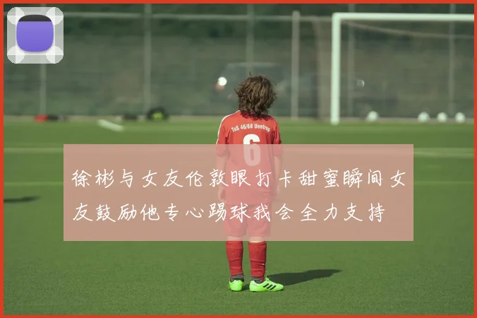徐彬与女友伦敦眼打卡甜蜜瞬间女友鼓励他专心踢球我会全力支持