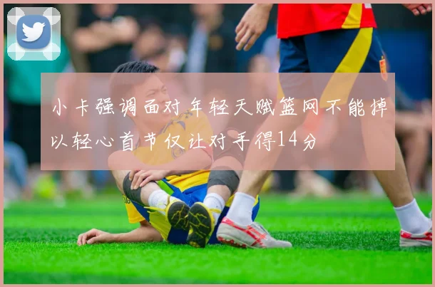 小卡强调面对年轻天赋篮网不能掉以轻心首节仅让对手得14分