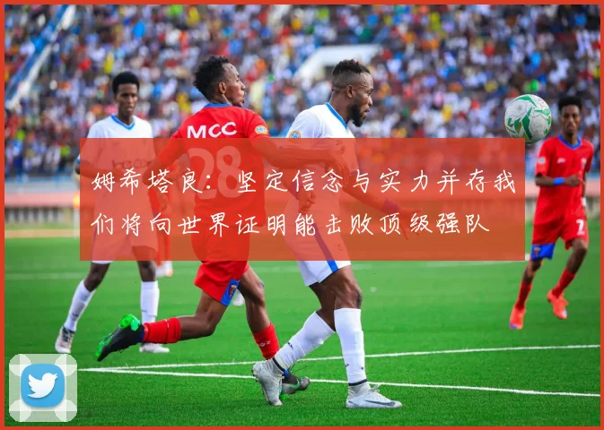姆希塔良：坚定信念与实力并存我们将向世界证明能击败顶级强队