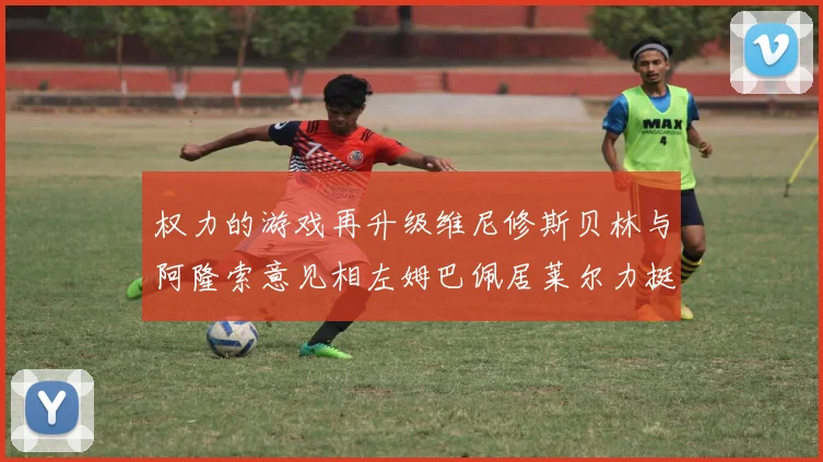 权力的游戏再升级维尼修斯贝林与阿隆索意见相左姆巴佩居莱尔力挺新势力