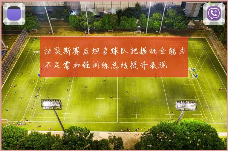拉莫斯赛后坦言球队把握机会能力不足需加强训练总结提升表现