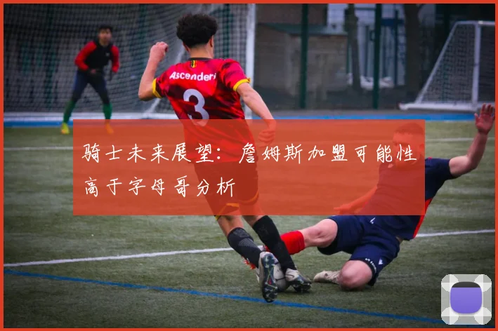 骑士未来展望：詹姆斯加盟可能性高于字母哥分析