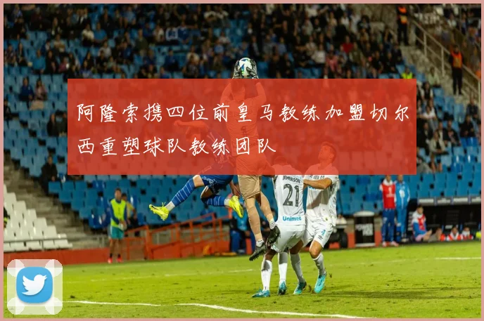 阿隆索携四位前皇马教练加盟切尔西重塑球队教练团队