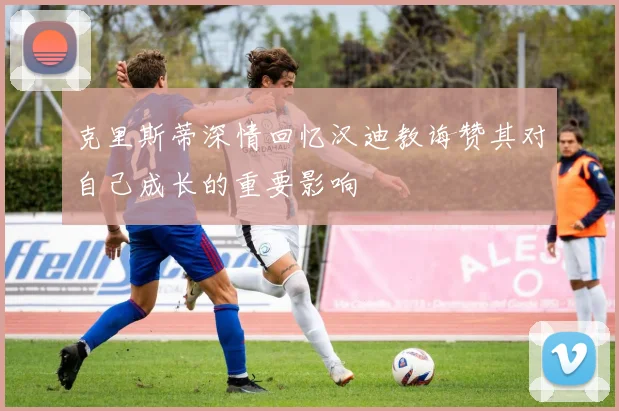 克里斯蒂深情回忆汉迪教诲赞其对自己成长的重要影响