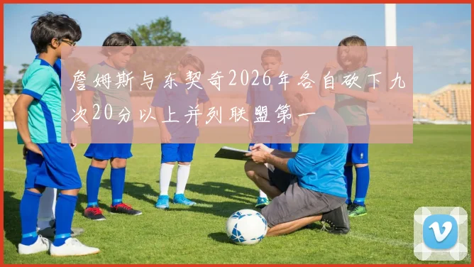 詹姆斯与东契奇2026年各自砍下九次20分以上并列联盟第一