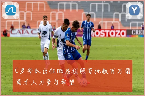 C罗带队出征晒启程照寄托数百万葡萄牙人力量与希望